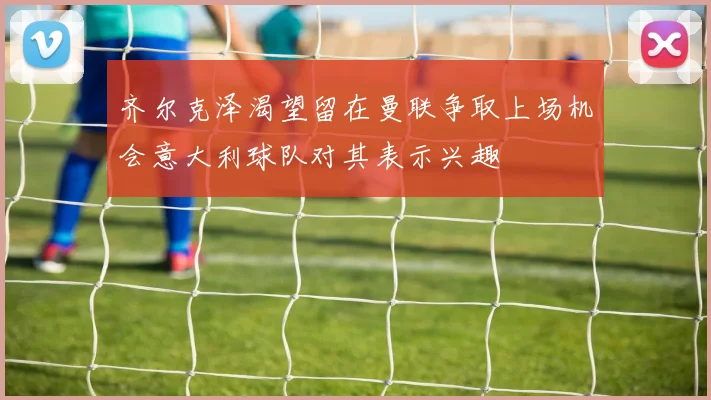 齐尔克泽渴望留在曼联争取上场机会意大利球队对其表示兴趣