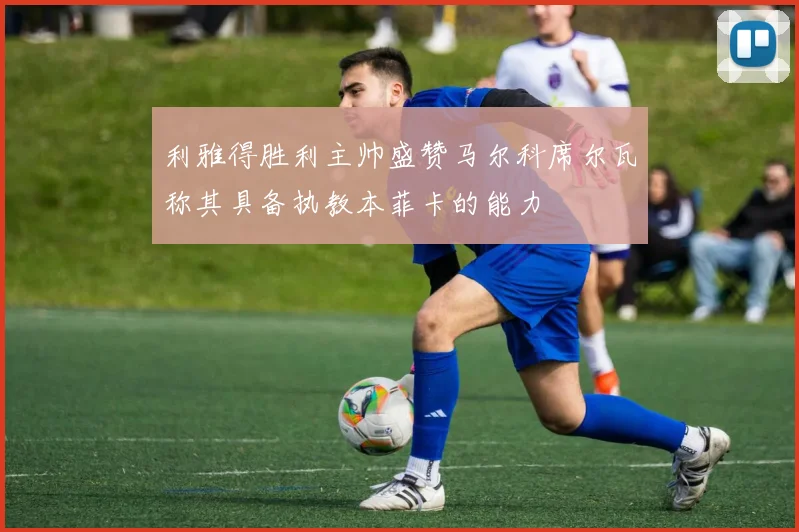 利雅得胜利主帅盛赞马尔科席尔瓦称其具备执教本菲卡的能力