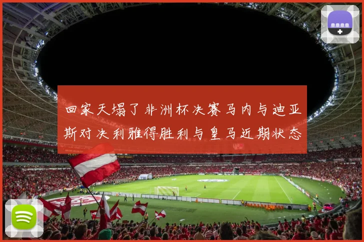 回家天塌了非洲杯决赛马内与迪亚斯对决利雅得胜利与皇马近期状态堪忧