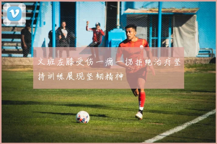 文班左膝受伤一瘸一拐拒绝治疗坚持训练展现坚韧精神