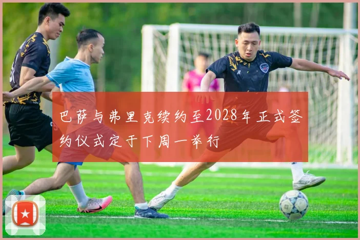 巴萨与弗里克续约至2028年正式签约仪式定于下周一举行