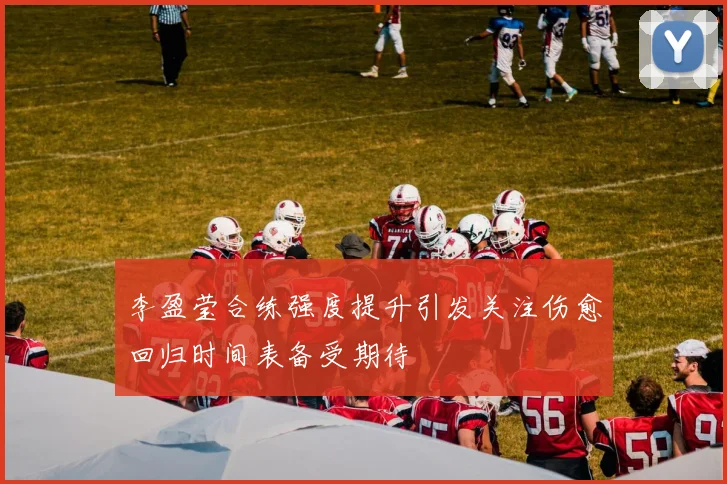 李盈莹合练强度提升引发关注伤愈回归时间表备受期待