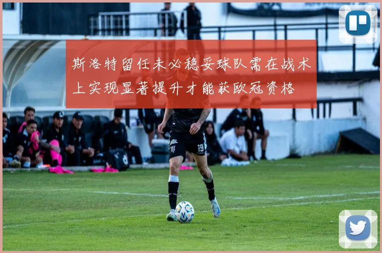 斯洛特留任未必稳妥球队需在战术上实现显著提升才能获欧冠资格