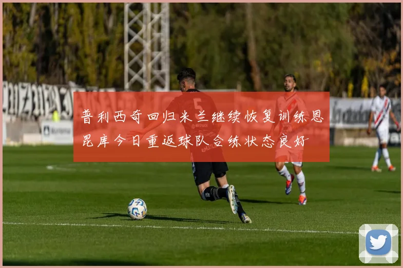 普利西奇回归米兰继续恢复训练恩昆库今日重返球队合练状态良好