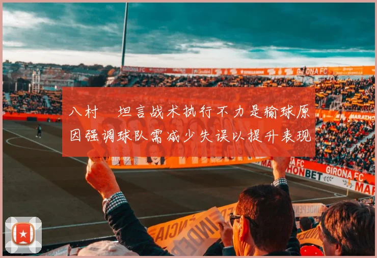 八村塁坦言战术执行不力是输球原因强调球队需减少失误以提升表现