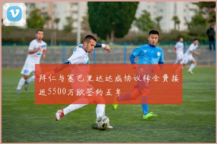拜仁与塞巴里达达成协议转会费接近5500万欧签约五年