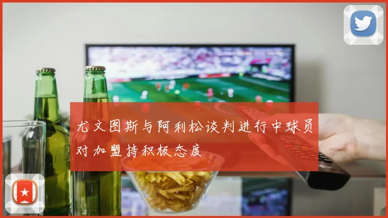 尤文图斯与阿利松谈判进行中球员对加盟持积极态度