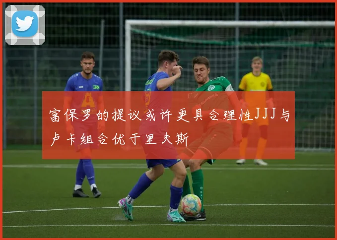 富保罗的提议或许更具合理性JJJ与卢卡组合优于里夫斯