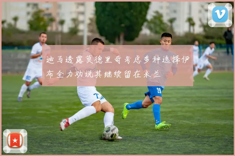 迪马透露莫德里奇考虑多种选择伊布全力劝说其继续留在米兰
