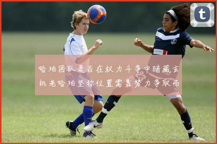 哈珀团队是否在权力斗争中暗藏玄机老哈珀坚称位置需靠努力争取而非索要