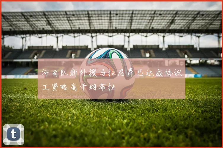 河南队新外援马拉尼昂已达成协议工资略高于姆布拉