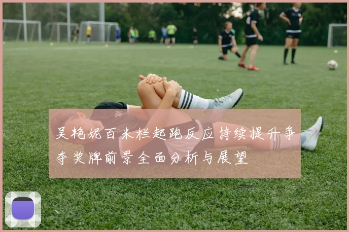 吴艳妮百米栏起跑反应持续提升争夺奖牌前景全面分析与展望