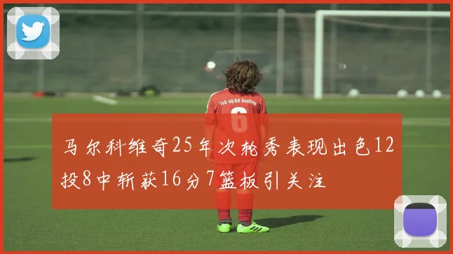 马尔科维奇25年次轮秀表现出色12投8中斩获16分7篮板引关注