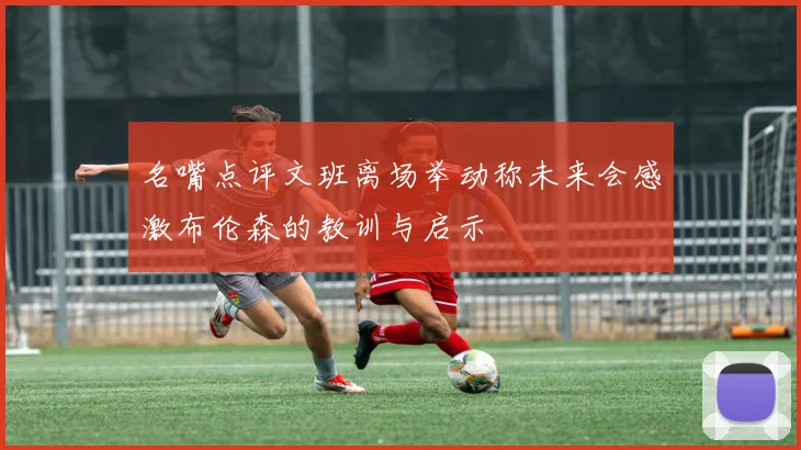 名嘴点评文班离场举动称未来会感激布伦森的教训与启示