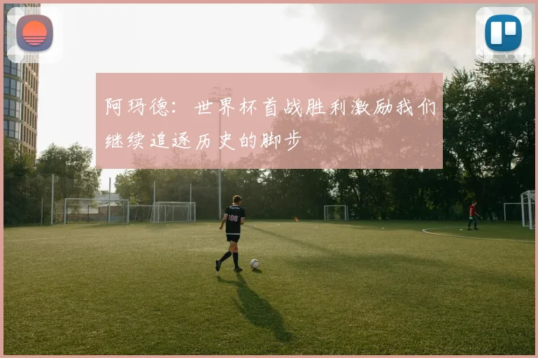 阿玛德：世界杯首战胜利激励我们继续追逐历史的脚步