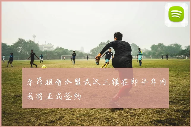 李昂租借加盟武汉三镇在即半年内或将正式签约