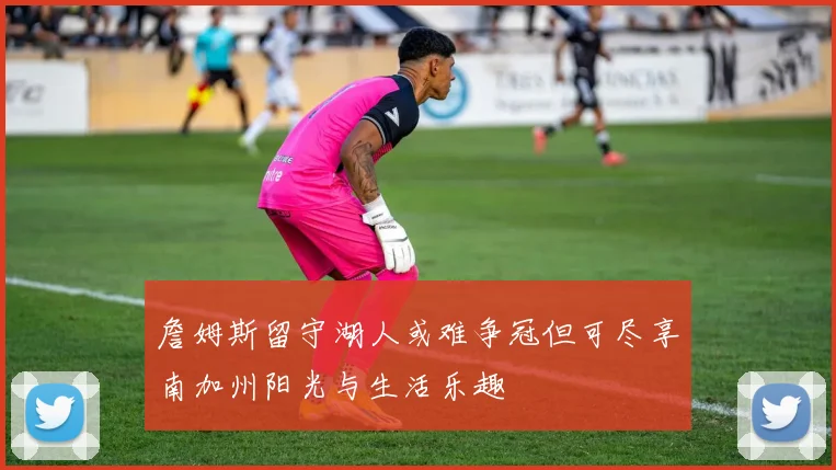 詹姆斯留守湖人或难争冠但可尽享南加州阳光与生活乐趣