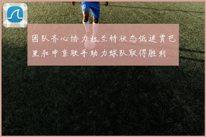 团队齐心协力杜兰特状态低迷贾巴里和申京联手助力球队取得胜利