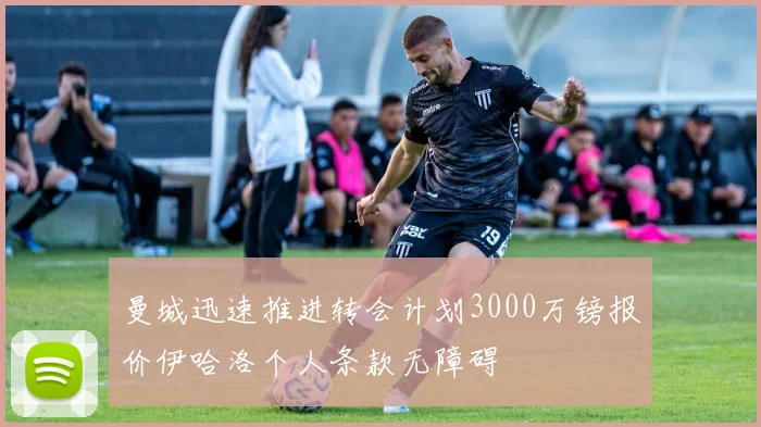 曼城迅速推进转会计划3000万镑报价伊哈洛个人条款无障碍