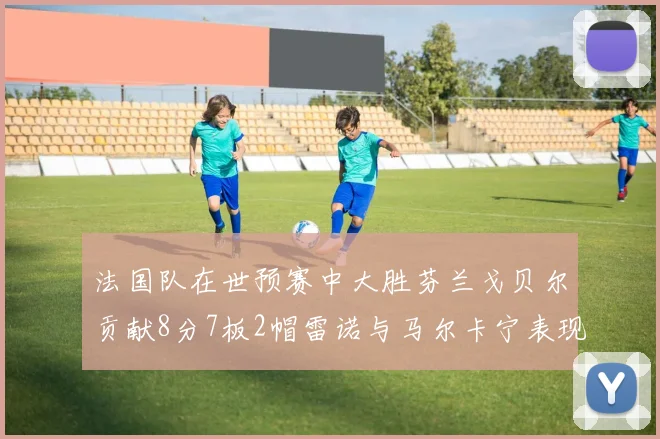 法国队在世预赛中大胜芬兰戈贝尔贡献8分7板2帽雷诺与马尔卡宁表现抢眼
