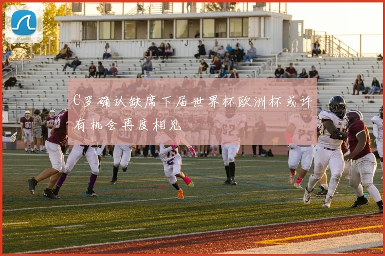 C罗确认缺席下届世界杯欧洲杯或许有机会再度相见