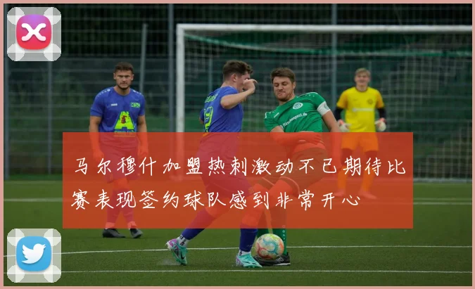 马尔穆什加盟热刺激动不已期待比赛表现签约球队感到非常开心