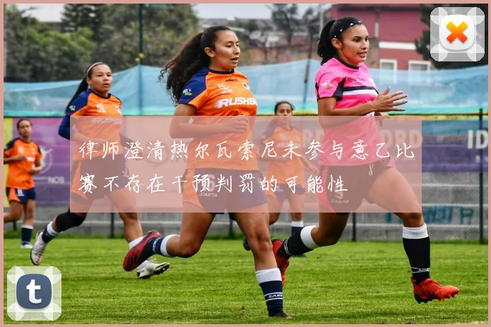律师澄清热尔瓦索尼未参与意乙比赛不存在干预判罚的可能性