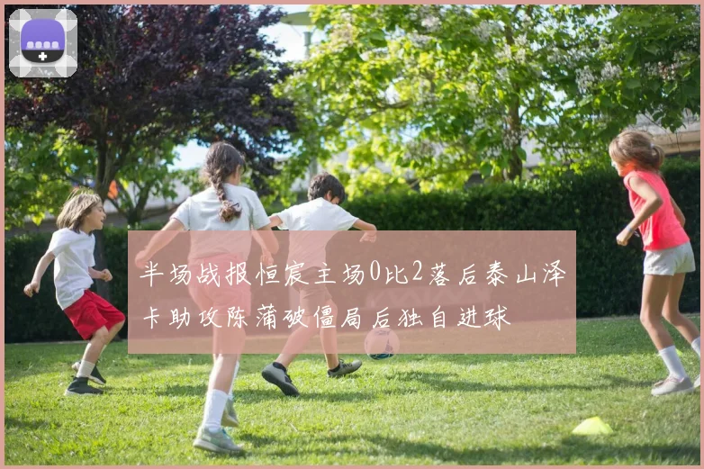 半场战报恒宸主场0比2落后泰山泽卡助攻陈蒲破僵局后独自进球